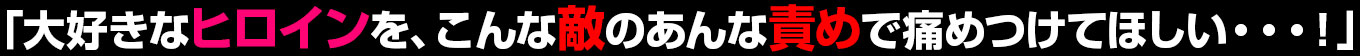 「大好きなヒロインを、こんな敵のあんな責めで痛めつけてほしい・・・！」