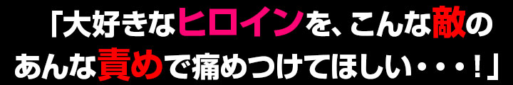 「大好きなヒロインを、こんな敵のあんな責めで痛めつけてほしい・・・！」